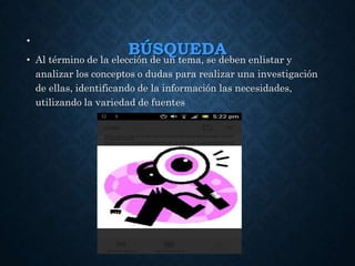 BÚSQUEDA
•
• Al término de la elección de un tema, se deben enlistar y
analizar los conceptos o dudas para realizar una investigación
de ellas, identificando de la información las necesidades,
utilizando la variedad de fuentes
 