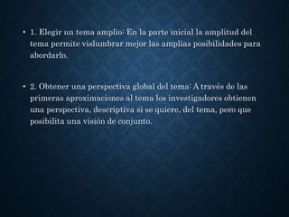 • 1. Elegir un tema amplio: En la parte inicial la amplitud del
tema permite vislumbrar mejor las amplias posibilidades para
abordarlo.
• 2. Obtener una perspectiva global del tema: A través de las
primeras aproximaciones al tema los investigadores obtienen
una perspectiva, descriptiva si se quiere, del tema, pero que
posibilita una visión de conjunto.
 