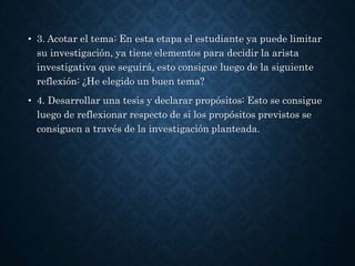 • 3. Acotar el tema: En esta etapa el estudiante ya puede limitar
su investigación, ya tiene elementos para decidir la arista
investigativa que seguirá, esto consigue luego de la siguiente
reflexión: ¿He elegido un buen tema?
• 4. Desarrollar una tesis y declarar propósitos: Esto se consigue
luego de reflexionar respecto de si los propósitos previstos se
consiguen a través de la investigación planteada.
 