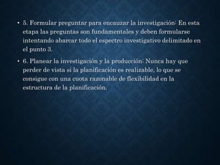 • 5. Formular preguntar para encauzar la investigación: En esta
etapa las preguntas son fundamentales y deben formularse
intentando abarcar todo el espectro investigativo delimitado en
el punto 3.
• 6. Planear la investigación y la producción: Nunca hay que
perder de vista si la planificación es realizable, lo que se
consigue con una cuota razonable de flexibilidad en la
estructura de la planificación.
 