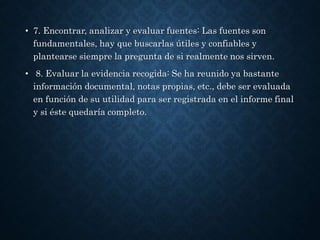• 7. Encontrar, analizar y evaluar fuentes: Las fuentes son
fundamentales, hay que buscarlas útiles y confiables y
plantearse siempre la pregunta de si realmente nos sirven.
• 8. Evaluar la evidencia recogida: Se ha reunido ya bastante
información documental, notas propias, etc., debe ser evaluada
en función de su utilidad para ser registrada en el informe final
y si éste quedaría completo.
 