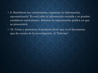 • 9. Establecer las conclusiones, organizar la información,
squematizarla: Ya está toda la información reunida y se pueden
establecer conclusiones, delinear la organización gráfica en que
se presentará.
• 10. Crear y presentar el producto final: que es el documento
que da cuenta de la investigación, el “Informe”.
 