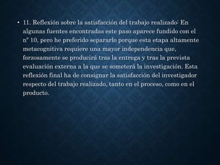 • 11. Reflexión sobre la satisfacción del trabajo realizado: En
algunas fuentes encontradas este paso aparece fundido con el
nº 10, pero he preferido separarlo porque esta etapa altamente
metacognitiva requiere una mayor independencia que,
forzosamente se producirá tras la entrega y tras la prevista
evaluación externa a la que se someterá la investigación. Esta
reflexión final ha de consignar la satisfacción del investigador
respecto del trabajo realizado, tanto en el proceso, como en el
producto.
 