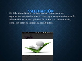 VALIDACIÓN• Se debe identificar si tu información cuente con los
argumentos necesarios para tu tema, que vengan de fuentes de
información verídicas: qué tipo de autor y su presentación,
fecha, con el fin de validar su credibilidad
 