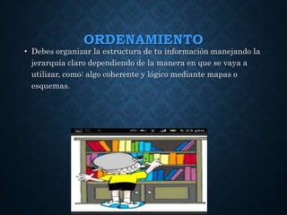 ORDENAMIENTO
• Debes organizar la estructura de tu información manejando la
jerarquía claro dependiendo de la manera en que se vaya a
utilizar, como: algo coherente y lógico mediante mapas o
esquemas.
 