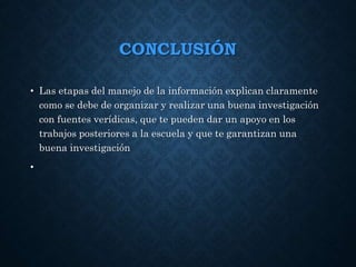 CONCLUSIÓN
• Las etapas del manejo de la información explican claramente
como se debe de organizar y realizar una buena investigación
con fuentes verídicas, que te pueden dar un apoyo en los
trabajos posteriores a la escuela y que te garantizan una
buena investigación
•
 