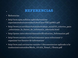 REFERENCIAS•
• Referencias
• http://ocw.upm.es/fisica-aplicada/tecnicas-
experimentales/contenidos/LibroClase/TECap0601.pdf
• http://www.uv.es/cibisoc/tutoriales/trabajo_social/23_criterios_para
_seleccionar_la_fuente_de_informacin_adecuada.html
• http://ponce.inter.edu/cai/manuales/Evaluacion_Informacion.pdf
• http://www.socialco.es/3-herramientas-para-seleccionar-y-
organizar-tus-fuentes-de-informacion/
• http://ocw.usal.es/ciencias-sociales-1/documentacion-aplicada-a-la-
traduccion/contenidos/Merlo_101424_Tema3_1Teoria.pdf
 