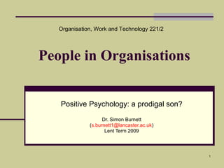 People in Organisations Positive Psychology: a prodigal son? Dr. Simon Burnett ( [email_address] ) Lent Term 2009 Organisation, Work and Technology 221/2 