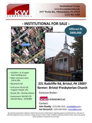 Institutional Group
                                                                  www.kwcommercial.com
                                                     1917 Welsh Rd., Philadelphia, PA 19115
                                                                             (215) 961-1400


                         ‐ INSTITUTIONAL FOR SALE ‐
                                                                                                     Offered At
                                                                                                     $800,000




    • 13,016+/‐ sf. of upper
      floor building area
    • Main sanctuary seats
      250 to 300
    • Basement hall                                221 Radcliffe Rd, Bristol, PA 19007
    • 0.43 acres 18,513 sf)                       former: Bristol Presbyterian Church
     irregular shaped  site
    • Zoned: OH ‐ Overlay Historic                  Exclusive Broker:
    • Assessment: 04‐018‐179 
     Exempt Status ‐ $278,800 

                                                    Contact: 
                                                    John Roedig ‐ (215) 896‐7613 ‐ jroedig@kw.com
                                                    Joe Vescovich ‐ (267) 495‐6165 ‐ jvesco@kw.com
  No warranty expressed or implied is made to the accuracy of information regarding property contained herein, and same is 
submitted subject to errors, omissions, change of price, rental or other conditions, withdraw without notice, and to any special
                                          listing conditions imposed by our principles 
 