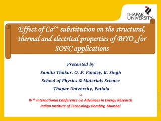 Effect of Ca2+ substitution on the structural,
thermal and electrical properties of BiYO 3 for
SOFC applications
Presented by
Samita Thakur, O. P. Pandey, K. Singh
School of Physics & Materials Science

At

IV th International Conference on Advances in Energy Research
Indian Institute of Technology Bombay, Mumbai

Copyright 2013-2014

Thapar University, Patiala

 