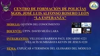 CENTRO DE FORMACIÓN DE POLICÍAS
SGOS. JOSÉ LUIS ALFONSO ROSERO LEÓN
“LA ESPERANZA”
MÓDULO: GESTIÓN DEL CONOCIMIENTO
DOCENTE: CPTN. DAVID MEJÍA LARA
INTEGRANTES: VILLEGAS BARRIOS PAÚL EDUARDO #221
VILLACÍS SUMBABAYA KEVIN DE JESUS #220
TEMA: EXPLICAR 4 TERMINOS DEL GLOSARIO DEL MÓDULO
 
