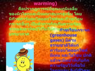 ปรากฏการณ์โลกร้อน  ( global warming)   คือปรากฏการณ์ที่อุณหภูมิเฉลี่ยของผิวโลกและผืนมหาสมุทรสูงขึ้น โดยมีก๊าซคาร์บอนไดออกไซค์และก๊าซเรือนกระจกอื่นๆ เป็นตัวการกักเก็บความร้อนจากแสงอาทิตย์ไว้ไม่ให้คาย ออกไปสู่บรรยากาศ ก๊าซเรือนกระจก   (greenhouse gases)  มีตามธรรมชาติได้แก่ คาร์บอนไดออกไซด์ มีเทน และโอโซน ปกติแล้วจะมีหน้าที่เก็บกักความร้อนไว้เพื่อให้โลกอบอุ่น สิ่งมีชีวิตจะได้เจริญเติบโตในโลกได้ แต่หากมีมากก็ส่งผลให้โลกร้อน อุณหภูมิสูงขึ้น 
