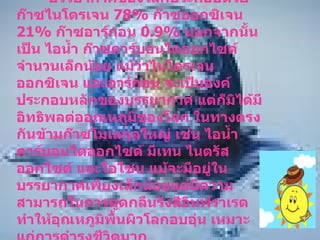 บรรยากาศโลก บรรยากาศของโลกประกอบด้วย ก๊าซไนโตรเจน  78%  ก๊าซออกซิเจน  21%  ก๊าซอาร์กอน  0.9%  นอกจากนั้นเป็น ไอน้ำ ก๊าซคาร์บอนไดออกไซด์จำนวนเล็กน้อย แม้ว่าไนโตรเจน ออกซิเจน และอาร์กอน จะเป็นองค์ประกอบหลักของบรรยากาศ แต่ก็มิได้มีอิทธิพลต่ออุณหภูมิของโลก ในทางตรงกันข้ามก๊าซโมเลกุลใหญ่ เช่น ไอน้ำ คาร์บอนไดออกไซด์ มีเทน ไนตรัสออกไซด์ และโอโซน แม้จะมีอยู่ในบรรยากาศเพียงเล็กน้อยแต่มีความสามารถในการดูดกลืนรังสีอินฟราเรด  ทำให้อุณหภูมิพื้นผิวโลกอบอุ่น เหมาะแก่การดำรงชีวิตมาก  