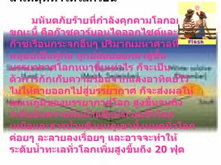 สาเหตุที่ทำให้โลกร้อน มหันตภัยร้ายที่กำลังคุกคามโลกอยู่ขณะนี้ คือก๊าซคาร์บอนไดออกไซด์และก๊าซเรือนกระจกอื่นๆ ปริมาณมหาศาลที่มนุษย์เป็นผู้ก่อ ถูกปล่อยออกมาสู่ชั้นบรรยากาศโลกหนาขึ้นเท่าไร ก็จะเป็นตัวการกักเก็บความร้อนจากแสงอาทิตย์ไว้ไม่ให้คายออกไปสู่บรรยากาศ ก็จะส่งผลให้อุณหภูมิของบรรยากาศโลก สูงขึ้นจนถึงระดับอันตรายผืนน้ำแข็งบริเวณขั้วโลกเหนือและธารน้ำแข็งบนภูเขาทั้งหมดทั่วโลกค่อยๆ ละลายลงเรื่อยๆ และอาจจะทำให้ระดับน้ำทะเลทั่วโลกเพิ่มสูงขึ้นถึง   20  ฟุต 