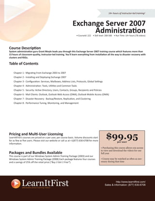 14+ hours of instructor-led training!



                                                               Exchange Server 2007
                                                                     Administration
                                                                   • CourseId: 222 • Skill level: 200-500 • Run Time: 14+ hours (78 videos)




Course Description
System administration guru Grant Moyle leads you through this Exchange Server 2007 training course which features more than
15 hours of classroom-quality, instructor-led training. You’ll learn everything from installation all the way to disaster recovery with
clusters and RSGs.

Table of Contents

    Chapter 1 - Migrating From Exchange 2003 to 2007
    Chapter 2 - Installing and Deploying Exchange 2007
    Chapter 3 - Conﬁguration: Services, Mailboxes, Address Lists, Protocols, Global Settings
    Chapter 4 - Administration: Tools, Utilities and Common Tasks
    Chapter 5 - Security: Active Directory, Users, Contacts, Groups, Recipients and Policies
    Chapter 6 - Mail Clients: Outlook, Outlook Web Access (OWA), Outlook Mobile Access (OMA)
    Chapter 7 - Disaster Recovery - Backup/Restore, Replication, and Clustering
    Chapter 8 - Performance Tuning, Monitoring, and Management




Pricing and Multi-User Licensing
LearnItFirst’s courses are priced on a per user, per course basis. Volume discounts start
for as few as ﬁve users. Please visit our website or call us at +1(877) 630-6708 for more
                                                                                                 $99.95      per user
information.
                                                                                            • Purchasing this course allows you access
                                                                                            to view and download the videos for one
Packages and Bundles Available                                                              full year
This course is part of our Windows System Admin Training Package (2003) and our
Windows System Admin Training Package (2008) Each package features four courses             • Course may be watched as often as nec-
and a savings of 25% oﬀ the retail price (“Buy 3 Get 1 Free”).                              essary during that time




                                                                                                          http://www.learnitﬁrst.com/
                                                                                                Sales & information: (877) 630-6708
 