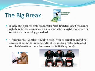 The Big BreakIn 1969, the Japanese state broadcaster NHK first developed consumer high-definition television with a 5:3 aspect ratio, a slightly wider screen format than the usual 4:3 standard.Hi-Vision or MUSE after its Multiple sub-Nyquist sampling encoding, required about twice the bandwidth of the existing NTSC system but provided about four times the resolution (1080i/1125 lines).