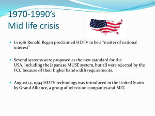 1970-1990’s Mid life crisisIn 1981 Ronald Regan proclaimed HDTV to be a “matter of national interest”Several systems were proposed as the new standard for the USA, including the Japanese MUSE system, but all were rejected by the FCC because of their higher bandwidth requirements.August 14, 1994 HDTV technology was introduced in the United States by Grand Alliance, a group of television companies and MIT.