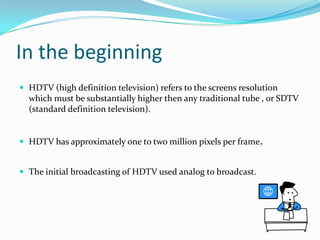 In the beginning HDTV (high definition television) refers to the screens resolution which must be substantially higher then any traditional tube , or SDTV (standard definition television).HDTV has approximately one to two million pixels per frame.The initial broadcasting of HDTV used analog to broadcast.