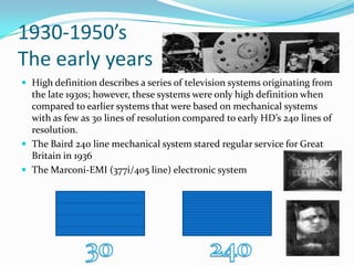 1930-1950’sThe early yearsHigh definition describes a series of television systems originating from the late 1930s; however, these systems were only high definition when compared to earlier systems that were based on mechanical systems with as few as 30 lines of resolution compared to early HD’s 240 lines of resolution.The Baird 240 line mechanical system stared regular service for Great Britain in 1936The Marconi-EMI (377i/405 line) electronic system30 240