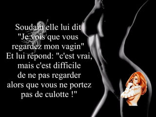 Soudain elle lui dit  "Je vois que vous  regardez mon vagin"  Et lui répond: "c'est vrai, mais c'est difficile  de ne pas regarder  alors que vous ne portez pas de culotte !" 
