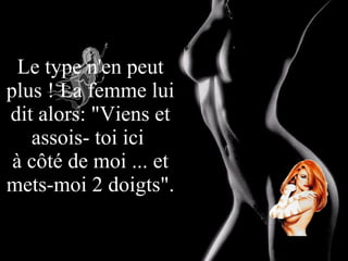 Le type n'en peut plus ! La femme lui dit alors: "Viens et assois- toi ici  à côté de moi ... et mets-moi 2 doigts". 