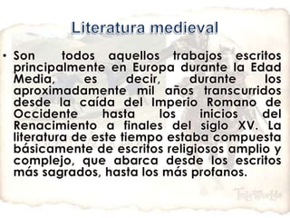 Literatura medievalSon  todos aquellos trabajos escritos principalmente en Europa durante la Edad Media, es decir, durante los aproximadamente mil años transcurridos desde la caída del Imperio Romano de Occidente hasta los inicios del Renacimiento a finales del siglo XV. La literatura de este tiempo estaba compuesta básicamente de escritos religiosos amplio y complejo, que abarca desde los escritos más sagrados, hasta los más profanos. 