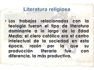 Literatura religiosaLos trabajos relacionados con la teología fueron el tipo de literatura dominante a lo largo de la Edad Media; el clero católico era el centro intelectual de la sociedad en esta época, razón por la que su producción literaria fue, con diferencia, la más productiva.
