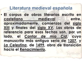 Literatura medieval españolaEl corpus de obras literarias escrito en castellano medieval entre, aproximadamente, comienzos del siglo XIII y finales del siglo XV. Las obras de referencia para esas fechas son, por un lado, el Cantar de mio Cid, cuyo manuscrito más antiguo sería de 1207, y La Celestina, de 1499, obra de transición hacia el Renacimiento.