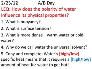 2/23/12            A/B Day
LEQ: How does the polarity of water
influence its physical properties?
1. What is buoyancy?
2. What is surface tension?
3. What is more dense—warm water or cold
water?
4. Why do we call water the universal solvent?
5. Copy and complete: Water’s [high/low]
specific heat means that it requires a [high/low]
amount of heat for water to get hot!
 