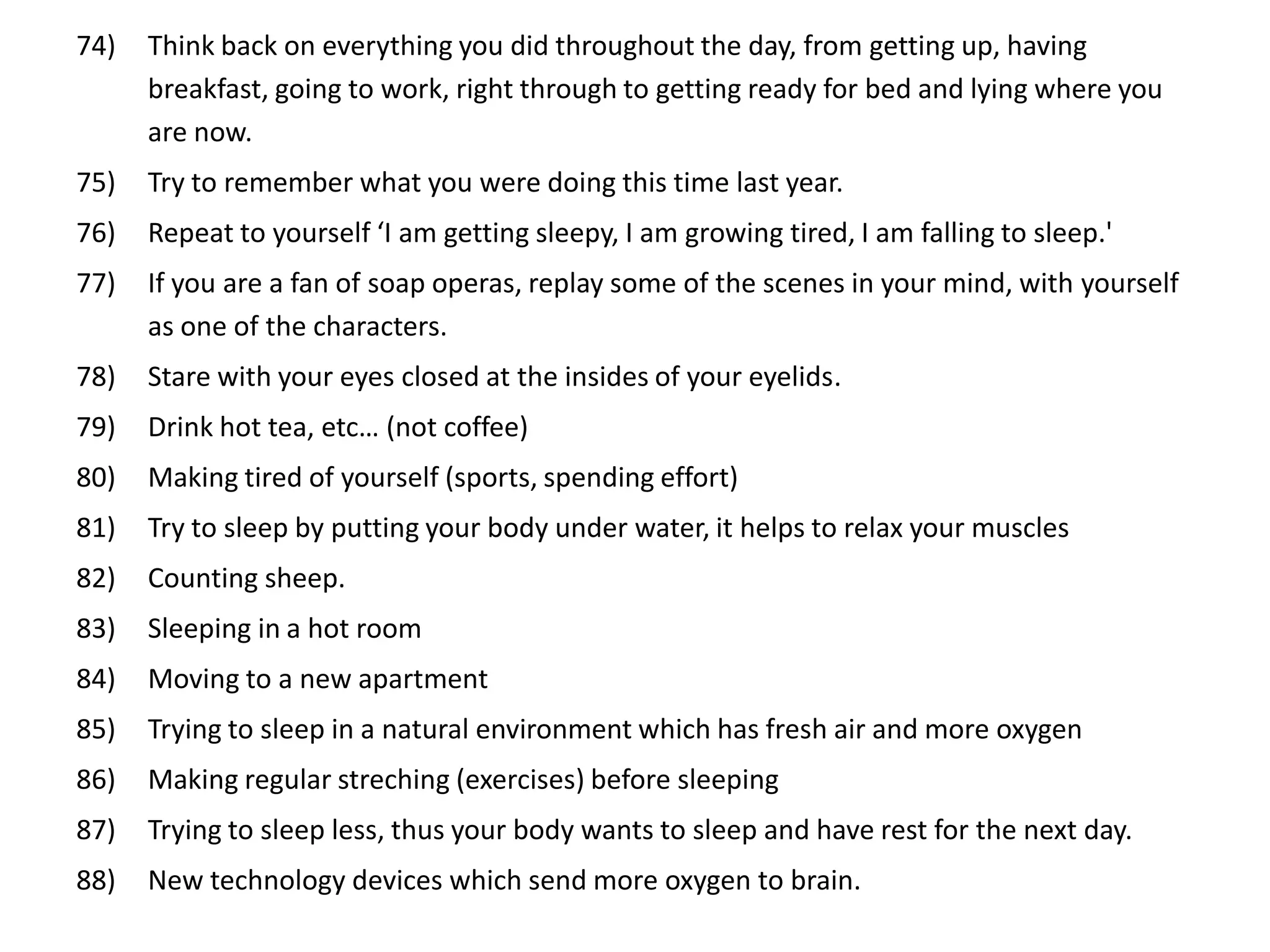 74)   Think back on everything you did throughout the day, from getting up, having
      breakfast, going to work, right through to getting ready for bed and lying where you
      are now.
75)   Try to remember what you were doing this time last year.
76)   Repeat to yourself ‘I am getting sleepy, I am growing tired, I am falling to sleep.'
77)   If you are a fan of soap operas, replay some of the scenes in your mind, with yourself
      as one of the characters.
78)   Stare with your eyes closed at the insides of your eyelids.
79)   Drink hot tea, etc… (not coffee)
80)   Making tired of yourself (sports, spending effort)
81)   Try to sleep by putting your body under water, it helps to relax your muscles
82)   Counting sheep.
83)   Sleeping in a hot room
84)   Moving to a new apartment
85)   Trying to sleep in a natural environment which has fresh air and more oxygen
86)   Making regular streching (exercises) before sleeping
87)   Trying to sleep less, thus your body wants to sleep and have rest for the next day.
88)   New technology devices which send more oxygen to brain.
 