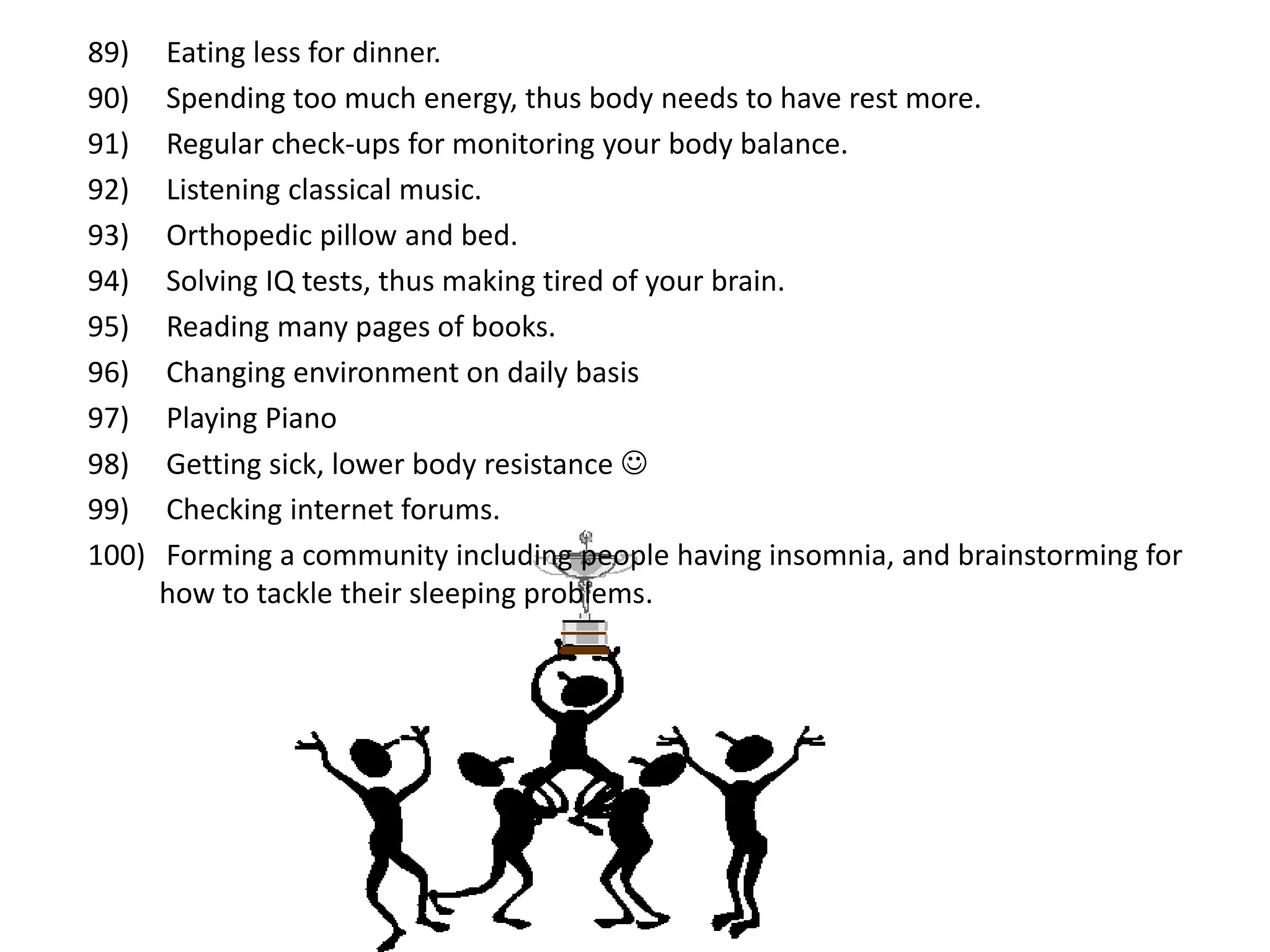 89)    Eating less for dinner.
90)    Spending too much energy, thus body needs to have rest more.
91)    Regular check-ups for monitoring your body balance.
92)    Listening classical music.
93)    Orthopedic pillow and bed.
94)    Solving IQ tests, thus making tired of your brain.
95)    Reading many pages of books.
96)    Changing environment on daily basis
97)    Playing Piano
98)    Getting sick, lower body resistance 
99)    Checking internet forums.
100)   Forming a community including people having insomnia, and brainstorming for
       how to tackle their sleeping problems.
 