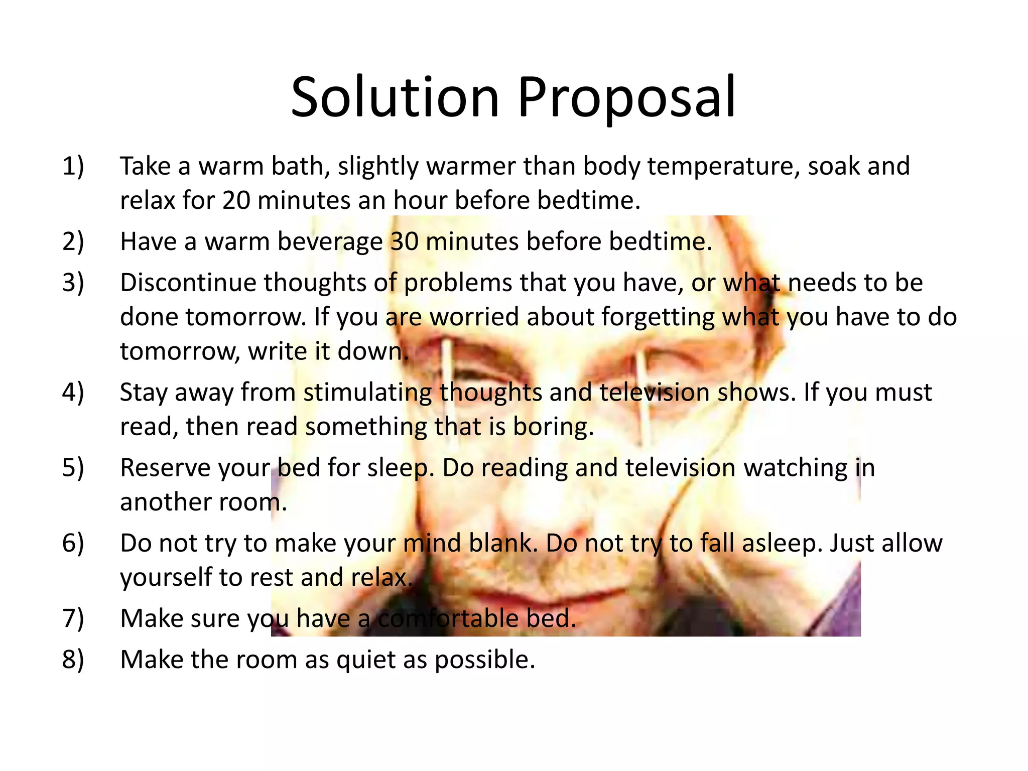 Solution Proposal
1)   Take a warm bath, slightly warmer than body temperature, soak and
     relax for 20 minutes an hour before bedtime.
2)   Have a warm beverage 30 minutes before bedtime.
3)   Discontinue thoughts of problems that you have, or what needs to be
     done tomorrow. If you are worried about forgetting what you have to do
     tomorrow, write it down.
4)   Stay away from stimulating thoughts and television shows. If you must
     read, then read something that is boring.
5)   Reserve your bed for sleep. Do reading and television watching in
     another room.
6)   Do not try to make your mind blank. Do not try to fall asleep. Just allow
     yourself to rest and relax.
7)   Make sure you have a comfortable bed.
8)   Make the room as quiet as possible.
 