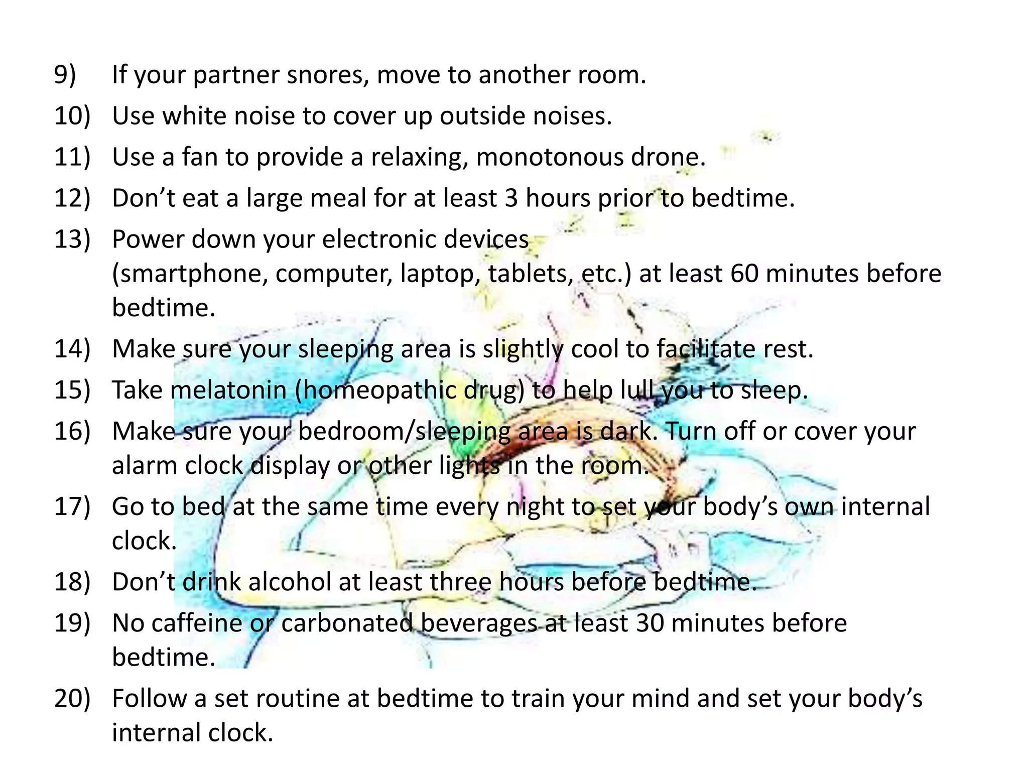 9)    If your partner snores, move to another room.
10)   Use white noise to cover up outside noises.
11)   Use a fan to provide a relaxing, monotonous drone.
12)   Don’t eat a large meal for at least 3 hours prior to bedtime.
13)   Power down your electronic devices
      (smartphone, computer, laptop, tablets, etc.) at least 60 minutes before
      bedtime.
14)   Make sure your sleeping area is slightly cool to facilitate rest.
15)   Take melatonin (homeopathic drug) to help lull you to sleep.
16)   Make sure your bedroom/sleeping area is dark. Turn off or cover your
      alarm clock display or other lights in the room.
17)   Go to bed at the same time every night to set your body’s own internal
      clock.
18)   Don’t drink alcohol at least three hours before bedtime.
19)   No caffeine or carbonated beverages at least 30 minutes before
      bedtime.
20)   Follow a set routine at bedtime to train your mind and set your body’s
      internal clock.
 