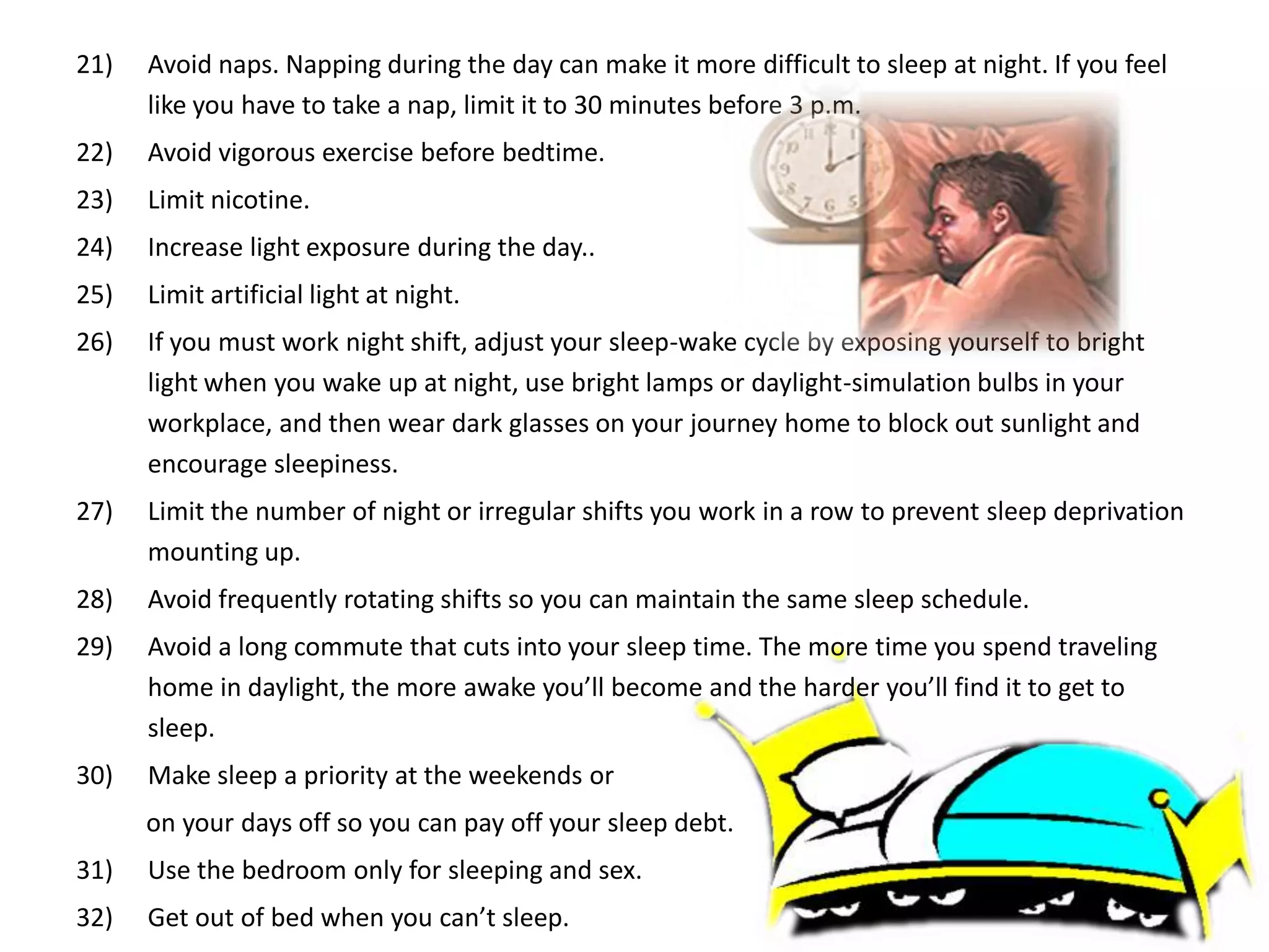 21)   Avoid naps. Napping during the day can make it more difficult to sleep at night. If you feel
      like you have to take a nap, limit it to 30 minutes before 3 p.m.
22)   Avoid vigorous exercise before bedtime.
23)   Limit nicotine.
24)   Increase light exposure during the day..
25)   Limit artificial light at night.
26)   If you must work night shift, adjust your sleep-wake cycle by exposing yourself to bright
      light when you wake up at night, use bright lamps or daylight-simulation bulbs in your
      workplace, and then wear dark glasses on your journey home to block out sunlight and
      encourage sleepiness.
27)   Limit the number of night or irregular shifts you work in a row to prevent sleep deprivation
      mounting up.
28)   Avoid frequently rotating shifts so you can maintain the same sleep schedule.
29)   Avoid a long commute that cuts into your sleep time. The more time you spend traveling
      home in daylight, the more awake you’ll become and the harder you’ll find it to get to
      sleep.
30)   Make sleep a priority at the weekends or
      on your days off so you can pay off your sleep debt.
31)   Use the bedroom only for sleeping and sex.
32)   Get out of bed when you can’t sleep.
 