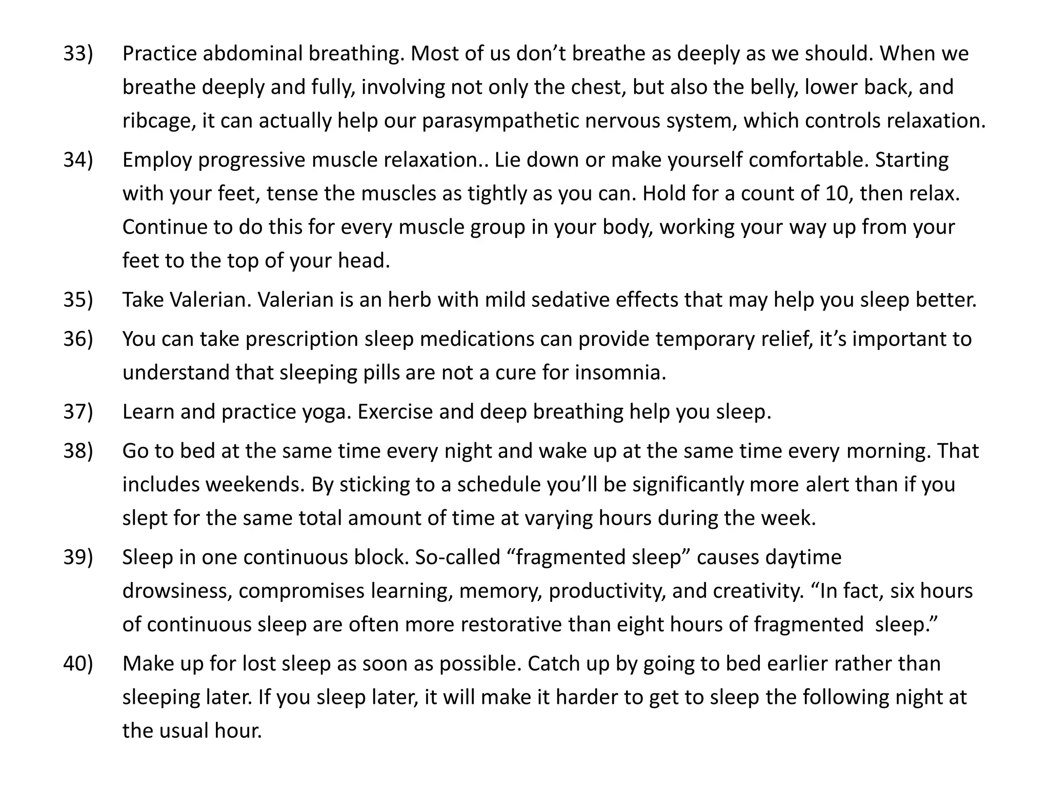 33)   Practice abdominal breathing. Most of us don’t breathe as deeply as we should. When we
      breathe deeply and fully, involving not only the chest, but also the belly, lower back, and
      ribcage, it can actually help our parasympathetic nervous system, which controls relaxation.
34)   Employ progressive muscle relaxation.. Lie down or make yourself comfortable. Starting
      with your feet, tense the muscles as tightly as you can. Hold for a count of 10, then relax.
      Continue to do this for every muscle group in your body, working your way up from your
      feet to the top of your head.
35)   Take Valerian. Valerian is an herb with mild sedative effects that may help you sleep better.
36)   You can take prescription sleep medications can provide temporary relief, it’s important to
      understand that sleeping pills are not a cure for insomnia.
37)   Learn and practice yoga. Exercise and deep breathing help you sleep.
38)   Go to bed at the same time every night and wake up at the same time every morning. That
      includes weekends. By sticking to a schedule you’ll be significantly more alert than if you
      slept for the same total amount of time at varying hours during the week.
39)   Sleep in one continuous block. So-called “fragmented sleep” causes daytime
      drowsiness, compromises learning, memory, productivity, and creativity. “In fact, six hours
      of continuous sleep are often more restorative than eight hours of fragmented sleep.”
40)   Make up for lost sleep as soon as possible. Catch up by going to bed earlier rather than
      sleeping later. If you sleep later, it will make it harder to get to sleep the following night at
      the usual hour.
 