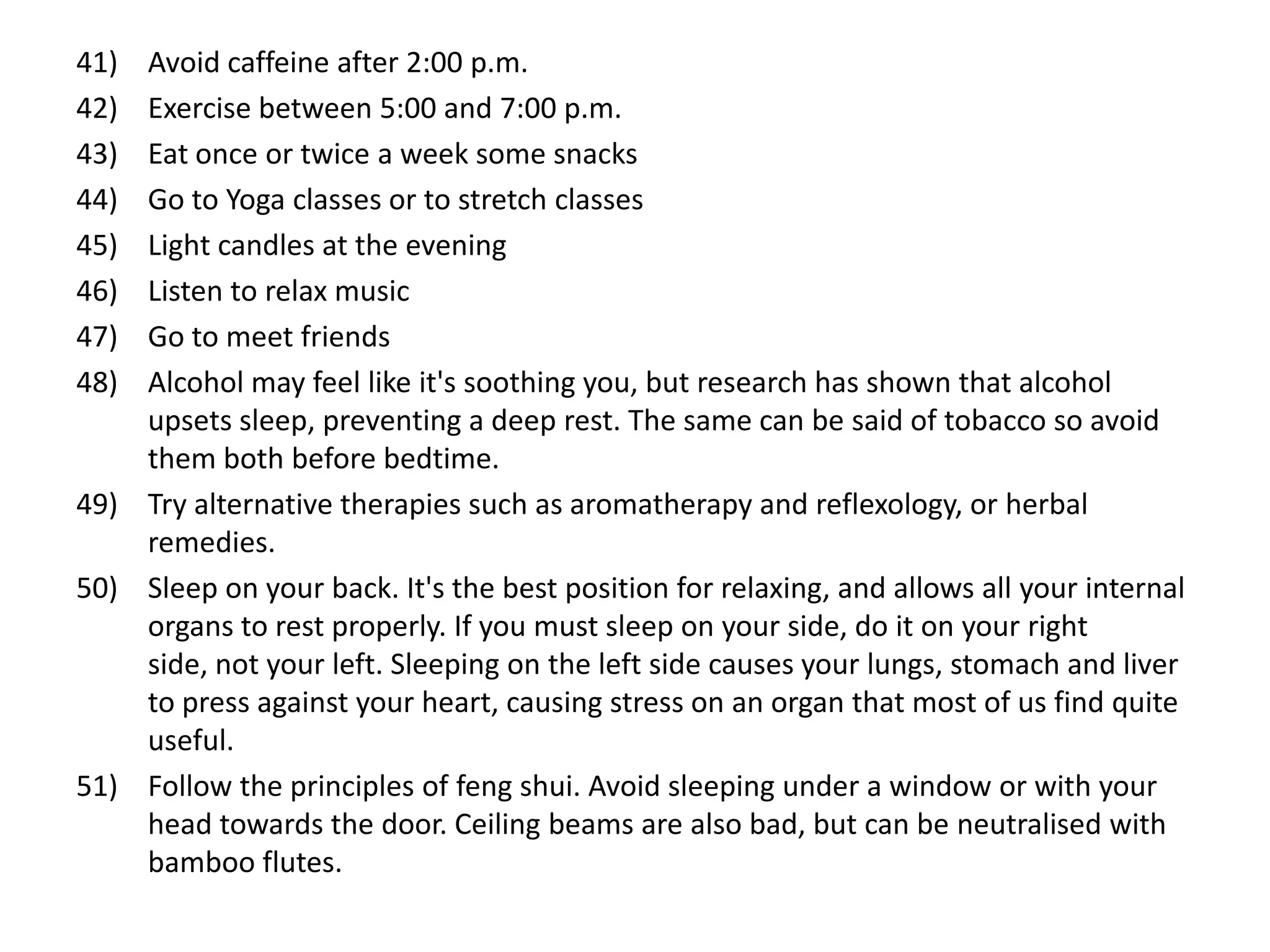 41) Avoid caffeine after 2:00 p.m.
42) Exercise between 5:00 and 7:00 p.m.
43) Eat once or twice a week some snacks
44) Go to Yoga classes or to stretch classes
45) Light candles at the evening
46) Listen to relax music
47) Go to meet friends
48) Alcohol may feel like it's soothing you, but research has shown that alcohol
    upsets sleep, preventing a deep rest. The same can be said of tobacco so avoid
    them both before bedtime.
49) Try alternative therapies such as aromatherapy and reflexology, or herbal
    remedies.
50) Sleep on your back. It's the best position for relaxing, and allows all your internal
    organs to rest properly. If you must sleep on your side, do it on your right
    side, not your left. Sleeping on the left side causes your lungs, stomach and liver
    to press against your heart, causing stress on an organ that most of us find quite
    useful.
51) Follow the principles of feng shui. Avoid sleeping under a window or with your
    head towards the door. Ceiling beams are also bad, but can be neutralised with
    bamboo flutes.
 