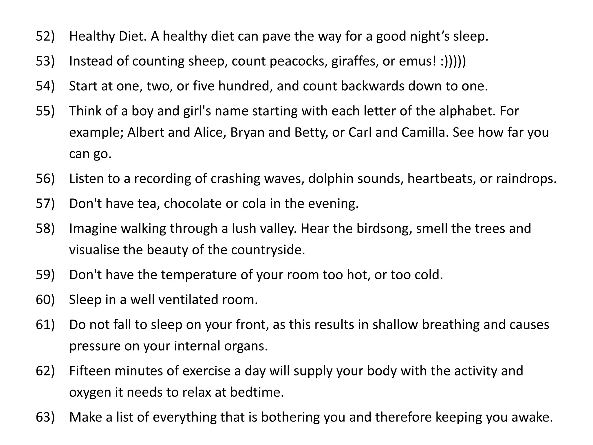 52) Healthy Diet. A healthy diet can pave the way for a good night’s sleep.
53) Instead of counting sheep, count peacocks, giraffes, or emus! :)))))
54) Start at one, two, or five hundred, and count backwards down to one.
55) Think of a boy and girl's name starting with each letter of the alphabet. For
    example; Albert and Alice, Bryan and Betty, or Carl and Camilla. See how far you
    can go.
56) Listen to a recording of crashing waves, dolphin sounds, heartbeats, or raindrops.
57) Don't have tea, chocolate or cola in the evening.
58) Imagine walking through a lush valley. Hear the birdsong, smell the trees and
    visualise the beauty of the countryside.
59) Don't have the temperature of your room too hot, or too cold.
60) Sleep in a well ventilated room.
61) Do not fall to sleep on your front, as this results in shallow breathing and causes
    pressure on your internal organs.
62) Fifteen minutes of exercise a day will supply your body with the activity and
    oxygen it needs to relax at bedtime.
63) Make a list of everything that is bothering you and therefore keeping you awake.
 