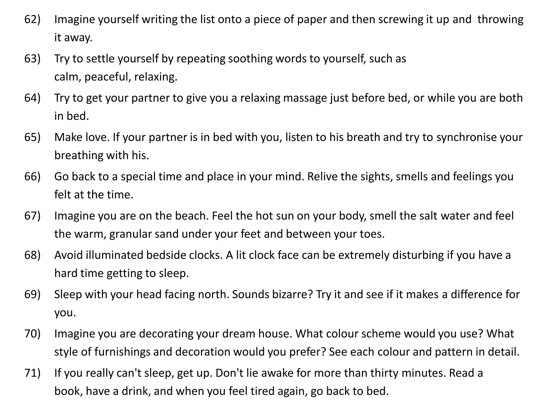 62)   Imagine yourself writing the list onto a piece of paper and then screwing it up and throwing
      it away.
63)   Try to settle yourself by repeating soothing words to yourself, such as
      calm, peaceful, relaxing.
64)   Try to get your partner to give you a relaxing massage just before bed, or while you are both
      in bed.
65)   Make love. If your partner is in bed with you, listen to his breath and try to synchronise your
      breathing with his.
66)   Go back to a special time and place in your mind. Relive the sights, smells and feelings you
      felt at the time.
67)   Imagine you are on the beach. Feel the hot sun on your body, smell the salt water and feel
      the warm, granular sand under your feet and between your toes.
68)   Avoid illuminated bedside clocks. A lit clock face can be extremely disturbing if you have a
      hard time getting to sleep.
69)   Sleep with your head facing north. Sounds bizarre? Try it and see if it makes a difference for
      you.
70)   Imagine you are decorating your dream house. What colour scheme would you use? What
      style of furnishings and decoration would you prefer? See each colour and pattern in detail.
71)   If you really can't sleep, get up. Don't lie awake for more than thirty minutes. Read a
      book, have a drink, and when you feel tired again, go back to bed.
 
