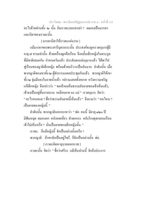 ประโยค๒ - พระธัมมปทัฏฐกถาแปล ภาค ๔ - หนาที่ 118
อะไรดวยทานทั้ง ๒ นั้น อันเรวตะบอกลาเลา ? ผมเองเปนมารดา
และบิดาของเรวตะนั้น.
[ มารดาบิดาใหเรวตะแตงงาน ]
แมมารดาของพระสารีบุตรเถระนั้น ประสงคจะผูกเรวตกุมารผูมี
อายุ ๗ ขวบเทานั้น ดวยเครื่องผูกคือเรือน จึงหมั้นเด็กหญิงในตระกูล
ที่มีชาติเสมอกัน กําหนดวันแลว ประดับตกแตงกุมารแลว ไดพาไป
สูเรือนของญาติเด็กหญิง พรอมดวยบริวารเปนอันมาก. ลําดับนั้น เมื่อ
พวกญาติของเขาทั้ง ๒ ผูทําการมงคลประชุมกันแลว. พวกญาติใหเขา
ทั้ง ๒ จุมมือลงในถาดน้ําแลว กลาวมงคลทั้งหลาย หวังความเจริญ
แกเด็กหญิง จึงกลาววา " ขอเจาจงเห็นธรรมอันยายของเจาเห็นแลว,
เจาจงเปนอยูสิ้นกาลนาน เหมือนยาย นะ แม " เรวตกุมาร คิดวา
" อะไรหนอแล ? ชื่อวาธรรมอันยายนี้เห็นแลว " จึงถามวา " คนไหน ?
เปนยายของหญิงนี้. "
ลําดับนั้น พวกญาติบอกกะเขาวา " พอ คนนี้ มีอายุ ๑๒๐ ป
มีฟนหลุด ผมหงอก หนังหดเหี่ยว ตัวตกกระ หลังโกงดุจกลอนเรือน
เจาไมเห็นหรือ ? นั่นเปนยายของเด็กหญิงนั้น. "
เรวตะ. ก็แมหญิงนี้ จักเปนอยางนั้นหรือ ?
พวกญาติ. ถาเขาจักเปนอยูไซร, ก็จักเปนอยางนั้น พอ.
[ เรวตะคิดหาอุบายออกบวช ]
เรวตะนั้น คิดวา " ชื่อวาสรีระ แมเห็นปานนี้ จักถึงประการ
 