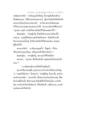 ประโยค๒ - พระธัมมปทัฏฐกถาแปล ภาค ๔ - หนาที่ 139
จงพัดอุบาสกเถิด. " เขาอันบุรุษนั้นพัดอยู ดื่มยาคูเต็มทองแลวมา
ยืนพัดพระเถระ ไดรับบาตรของพระเถระ ผูกระทําภัตกิจใหเสร็จแลว.
พระเถระเริ่มอนุโมทนาแกเขาแลว. เขาไมอาจกระทําจิตของตน
ใหไปตามธรรมเทศนาของพระเถระได. พระเถระสังเกตไดจึงถามวา
" อุบาสก เหตุไร ทานจึงไมอาจทําจิตใหไปตามเทศนาได ? "
ตัมพทาฐิกะ. " ทานผูเจริญ ขาพเจาทํากรรมหยาบชามาสิ้น
กาลนาน, มนุษยเปนอันมากถูกขาพเจาฆาตาย, ขาพเจามัวระลึก
ถึงกรรมของตนนั้นอยู จึงไมอาจทําจิตใหไปตามเทศนา ของพระ
ผูเปนเจาได.
พระเถระคิดวา " เราจักลวงบุรุษนั้น " จึงพูดวา " ก็ทาน
ไดกระทําตามชอบใจตน, หรือถูกคนอื่นใหกระทําเลา ? "
ตัมพทาฐิกะ. " ทานผูเจริญ พระราชาใหขาพเจาทํา "
พระเถระ. " อุบาสก เมื่อเปนเชนนั้น อกุศลจะมีแกทานอยางไร
หนอ ? "
[ นายตัมพทาฐิกะตายไปเกิดในดุสิตบุรี ]
อุบาสกเปนคนธาตุทึบ ถูกพระเถระกลาวอยางนั้นมีความสําคัญ
วา " อกุศลไมมีแกเรา " จึงกลาววา " ทานผูเจริญ ถากระนั้น ขอทาน
จงกลาวธรรมเถิด. " อุบาสกนั้น เมื่อพระเถระทําอนุโมทนาอยู, มีจิต
มีอารมณเปนหนึ่ง ฟงธรรมอยู ยังขันติเปนไปโดยอนุโลม (แกอริย-
สัจ) ภายในแหงโสดาปตติมรรค ใหบังเกิดแลว. แมพระเถระ กระทํา
อนุโมทนาแลวก็หลีกไป.
 