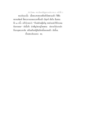 ประโยค๒ - พระธัมมปทัฏฐกถาแปล ภาค ๔ - หนาที่ 13
พระฉันนะนั้น เมื่อพระศาสดาเสด็จปรินิพพานแลว ไดฟง
พรหมทัณฑ ที่พระอานนทเถระยกขึ้นแลว มีทุกข เสียใจ ลมสลบ
ถึง ๓ ครั้ง แลววิงวอนวา " ขาแตทานผูเจริญ ขอทานอยาใหกระผม
ฉิบหายเลย " ดังนี้แลว บําเพ็ญวัตรอยูโดยชอบ ตอกาลไมนานนัก
ก็บรรลุพระอรหัต พรอมดวยปฏิสัมภิทาทั้งหลายแลว ดังนี้แล.
เรื่องพระฉันนเถระ จบ.
 