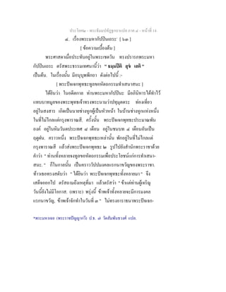 ประโยค๒ - พระธัมมปทัฏฐกถาแปล ภาค ๔ - หนาที่ 14
๔. เรื่องพระมหากัปปนเถระ*
[ ๖๓ ]
[ ขอความเบื้องตน ]
พระศาสดาเมื่อประทับอยูในพระเชตวัน ทรงปรารภพระมหา
กัปปนเถระ ตรัสพระธรรมเทศนานี้วา " ธมฺมปติ สุข เสติ "
เปนตน. ในเรื่องนั้น มีอนุบุพพีกถา ดังตอไปนี้ :-
[ พระปจเจกพุทธะทูลขอหัตถกรรมทําเสนาสนะ ]
ไดยินวา ในอดีตกาล ทานพระมหากัปปนะ มีอภินิหารไดทําไว
แทบบาทมูลของพระพุทธเจาทรงพระนามวาปทุมุตตระ ทองเที่ยว
อยูในสงสาร เกิดเปนนายชางหูกผูเปนหัวหนา ในบานชางหูกแหงหนึ่ง
ในที่ไมไกลแตกรุงพาราณสี. ครั้งนั้น พระปจเจกพุทธะประมาณพัน
องค อยูในหิมวันตประเทศ ๘ เดือน อยูในชนบท ๔ เดือนอันเปน
ฤดูฝน. คราวหนึ่ง พระปจเจกพุทธะเหลานั้น พักอยูในที่ไมไกลแต
กรุงพาราณสี แลวสงพระปจเจกพุทธะ ๒ รูปไปยังสํานักพระราชาดวย
คําวา " ทานทั้งหลายจงทูลขอหัตถกรรมเพื่อประโยชนแกการทําเสนา-
สนะ. " ก็ในกาลนั้น เปนคราววัปปมงคลแรกนาขวัญของพระราชา.
ทาวเธอทรงสดับวา " ไดยินวา พระปจเจกพุทธะทั้งหลายมา " จึง
เสด็จออกไป ตรัสถามถึงเหตุที่มา แลวตรัสวา " ขาแตทานผูเจริญ
วันนี้ยังไมมีโอกาส. (เพราะ) พรุงนี้ ขาพเจาทั้งหลายจะมีการมงคล
แรกนาขวัญ, ขาพเจาจักทําในวันที่ ๓ " ไมทรงอาราธนาพระปจเจก-
*พระมหาเฉย (พระราชปญญากวี) ป.ธ. ๗ วัดสัมพันธวงศ แปล.
 