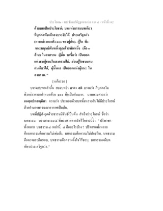 ประโยค๒ - พระธัมมปทัฏฐกถาแปล ภาค ๔ - หนาที่ 162
ดวยบทเปนประโยชน; บทแหงธรรมบทเดียว
ที่บุคคลฟงแลวสงบระงับได ประเสริฐกวา
(การกลาวกถาตั้ง ๑๐๐ ของผูนั้น). ผูใด พึง
ชนะมนุษยพันหนึ่งคูณดวยพันหนึ่ง (คือ ๑
ลาน) ในสงคราม ผูนั้น หาชื่อวา เปนยอด
แหงชนผูชนะในสงครามไม, สวนผูใดชนะตน
คนเดียวได, ผูนั้นแล เปนยอดแหงผูชนะ ใน
สงคราม. "
[ แกอรรถ ]
บรรดาบทเหลานั้น สองบทวา คาถา สต ความวา ก็บุคคลใด
พึงกลาวคาถากําหนดดวย ๑๐๐ คือเปนอันมาก. บาทพระคาถาวา
อนตฺถปทสฺหิตา ความวา ประกอบดวยบททั้งหลายอันไมมีประโยชน
ดวยอํานาจพรรณนาอากาศเปนตน.
บทที่ปฏิสังยุตดวยธรรมมีขันธเปนตน สําเร็จประโยชน ชื่อวา
บทธรรม. บรรดาธรรม ๔ ที่พระศาสดาตรัสไวอยางนี้วา " ปริพาชก
ทั้งหลาย บทธรรม ๔ เหลานี้; ๔ คืออะไรบาง ? ปริพาชกทั้งหลาย
คือบทธรรมคือความไมเพงเล็ง, บทธรรมคือความไมปองราย, บทธรรม
คือความระลึกชอบ, บทธรรมคือความตั้งใจไวชอบ, บทธรรมแมบท
เดียวประเสริฐกวา. "
 