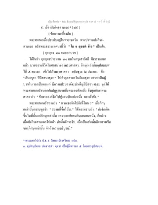 ประโยค๒ - พระธัมมปทัฏฐกถาแปล ภาค ๔ - หนาที่ 182
๙. เรื่องสังกิจจสามเณร* [ ๘๙ ]
[ ขอความเบื้องตน ]
พระศาสดาเมื่อประทับอยูในพระเชตวัน ทรงปรารภสังกิจจ-
สามเณร ตรัสพระธรรมเทศนานี้วา " โย จ สฺสสต ชีเว " เปนตน.
[ กุลบุตร ๓๐ คนออกบวช ]
ไดยินวา กุลบุตรประมาณ ๓๐ คนในกรุงสาวัตถี ฟงธรรมกถา
แลว บวชถวายชีวิตในศาสนาของพระศาสดา. ภิกษุเหลานั้นอุปสมบท๑
ได ๕ พรรษา เขาไปเฝาพระศาสดา สดับธุระ ๒ ประการ คือ
" คันถธุระ วิปสสนาธุระ " ไปทําอุตสาหะในคันถธุระ เพราะเปนผู
บวชในเวลาเปนคนแก มีความประสงคจะบําเพ็ญวิปสสนาธุระ ทูลให
พระศาสดาตรัสบอกกัมมัฏฐานจนถึงพระอรหัตแลว จึงทูลอําลาพระ
ศาสดาวา " ขาพระองคจักไปสูแดนปาแหงหนึ่ง พระเจาขา. "
พระศาสดาตรัสถามวา " พวกเธอจักไปยังที่ไหน ? " เมื่อภิกษุ
เหลานั้นกราบทูลวา " สถานที่ชื่อโนน, " ไดทรงทราบวา " ภัยจักเกิด
ขึ้นในที่นั้นแกภิกษุเหลานั้น เพราะอาศัยคนกินเดนคนหนึ่ง, ก็แตวา
เมื่อสังกิจจสามเณรไปแลว ภัยนั้นจักระงับ. เมื่อเปนเชนนั้นกิจบรรพชิต
ของภิกษุเหลานั้น จักถึงความบริบูรณ. "
* พระมหาโปรง ป.ธ. ๙ วัดบวรนิเวศวิหาร แปล.
๑. อุปสมฺปทาย ปจวสฺสา หุตฺวา เปนผูมีพรรษา ๕ โดยการอุปสมบท.
 