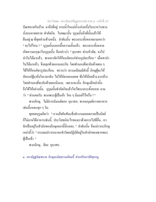 ประโยค๒ - พระธัมมปทัฏฐกถาแปล ภาค ๔ - หนาที่ 187
บิณฑบาตในบาน มาถึงที่อยู อาบน้ําในแมน้ําแหงหนึ่งในระหวางทาง
นั่งบนหาดทราย ทําภัตกิจ. ในขณะนั้น บุรุษนั้นถึงที่นั้นแลวได
ยืนอยู ณ ที่สุดสวนขางหนึ่ง. ลําดับนั้น พระเถระทั้งหลายถามเขาวา
" จะไปไหน ? " บุรุษนั้นบอกเนื้อความนั้นแลว. พระเถระทั้งหลาย
เกิดความกรุณาในบุรุษนั้น จึงกลาววา " อุบาสก ทานหิวจัด, จงไป
นําใบไมมาแลว, พวกเราจักใหกอนภัตรแกทานรูปละกอน " เมื่อเขานํา
ใบไมมาแลว; จึงคลุกดวยแกงและกับ โดยทํานองที่จะฉันดวยตน ๆ
ไดใหกอนภัตรรูปละกอน. ทราบวา ธรรมเนียมมีดังนี้ ภิกษุผูจะให
ภัตรแกผูมาถึงในเวลาฉัน ไมใหภัตรตอนยอด๑
พึงใหนอยบาง มากบาง
โดยทํานองที่จะฉันดวยตนนั่นแล; เพราะฉะนั้น ภิกษุแมเหลานั้น
จึงไดใหอยางนั้น. บุรุษนั้นทําภัตกิจแลวไหวพระเถระทั้งหลาย ถาม
วา " ทานขอรับ พวกพระผูเปนเจา ใคร ๆ นิมนตไวหรือ ? "
พวกภิกษุ. ไมมีการนิมนตดอก อุบาสก, พวกมนุษยถวายอาหาร
เชนนี้แหละทุก ๆ วัน.
ทุคคตบุรุษคิดวา " เราแมขยันขันแข็งทํางานตลอดกาลเปนนิตย
ก็ไมอาจไดอาหารเชนนี้, ประโยชนอะไรของเราดวยการไปที่อื่น, เรา
จักเปนอยูในสํานักของภิกษุเหลานี้นี่แหละ. " ลําดับนั้น จึงกลาวกะภิกษุ
เหลานี้วา " กระผมปรารถนาจะทําวัตตปฏิบัติอยูในสํานักของพวกพระ
ผูเปนเจา. "
พวกภิกษุ. ดีละ อุบาสก.
๑. อนามัฏฐบิณฑบาต ภิกษุละเมิดธรรมเนียมนี้ ทานปรับอาบัติทุกกฏ.
 