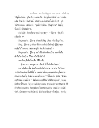ประโยค๒ - พระธัมมปทัฏฐกถาแปล ภาค ๔ - หนาที่ 201
ใหงูนั้นกัดตน. งูไมปรารถนาจะกัด. ภิกษุนั้นเอามือลวงลงในหมอ
แลว ก็คนขางโนนขางนี้, เปดปากงูแลวสอดนิ้วมือเขาไป. งูก็
ไมกัดเธอเลย. เธอคิดวา " งูนี้มิใชงูมีพิษ, เปนงูเรือน " จึงทิ้งงู
นั้นแลวไดไปยังวิหาร.
ลําดับนั้น ภิกษุทั้งหลายกลาวกะเธอวา " ผูมีอายุ ทานทิ้งงู
แลวหรือ ? "
ภิกษุกระสัน. ผูมีอายุ นั้นจะไมใชงู (พิษ), นั่นเปนงูเรือน.
ภิกษุ. ผูมีอายุ งู (พิษ) ทีเดียว แผแมเบี้ยใหญ ขูฟูฟู พวก
ผมจับไดโดยยาก, เพราะเหตุไร ทานจึงวาอยางนี้ ?
ภิกษุกระสัน. ผูมีอายุ ผมใหมันกัดอวัยวะบาง สอดนิ้วมือ
เขาไปในปากบาง ก็ไมอาจใหมันกัดได.
พวกภิกษุฟงคํานั้นแลว ไดนิ่งเสีย.
[ พระเถระบรรลุพระอรหัตแลวมีชื่อวาสัปปทาสะ ]
ภายหลังวันหนึ่ง ชางกัลบกถือมีดโกน ๒ - ๓ เลม ไปวิหาร
วางมีดโกนเลมหนึ่งไวที่พื้น เอาเลมหนึ่งปลงผมของภิกษุทั้งหลาย.
ภิกษุกระสันนั้น จับมีดโกนเลมที่เขาวางไวที่พื้นแลว คิดวา " จักตัด
คอดวยมีดโกนนี้ตาย " จึงยืนพาดคอไวที่ตนไมตนหนึ่งแลว จอคม
มีดโกนที่กานคอ ใครครวญถึงศีลของตน จําเดิมแตกาลอุปสมบท ได
เห็นศีลหมดมลทิน ดังดวงจันทรปราศจากมลทิน และดังดวงมณีที่
ขัดดี. เมื่อเธอตรวจดูศีลนั้นอยู, ปติเกิดแผซานทั่วทั้งสรีระ. เธอขม
 