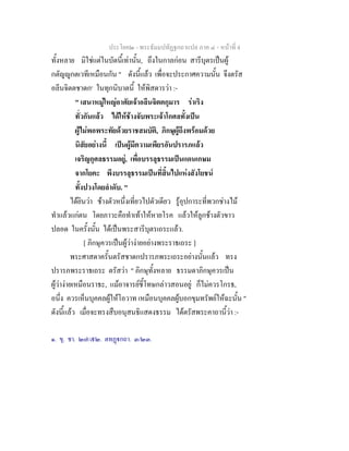 ประโยค๒ - พระธัมมปทัฏฐกถาแปล ภาค ๔ - หนาที่ 4
ทั้งหลาย มิใชแตในบัดนี้เทานั้น, ถึงในกาลกอน สารีบุตรเปนผู
กตัญูกตเวทีเหมือนกัน " ดังนี้แลว เพื่อจะประกาศความนั้น จึงตรัส
อลีนจิตตชาดก๑
ในทุกนิบาตนี้ ใหพิสดารวา :-
" เสนาหมูใหญอาศัยเจาอลีนจิตตกุมาร ราเริง
ทั่วกันแลว ไดใหชางจับพระเจาโกศลทั้งเปน
ผูไมพอพระทัยดวยราชสมบัติ, ภิกษุผูถึงพรอมดวย
นิสัยอยางนี้ เปนผูมีความเพียรอันปรารภแลว
เจริญกุศลธรรมอยู, เพื่อบรรลุธรรมเปนแดนเกษม
จากโยคะ พึงบรรลุธรรมเปนที่สิ้นไปแหงสังโยชน
ทั้งปวงโดยลําดับ. "
ไดยินวา ชางตัวหนึ่งเที่ยวไปตัวเดียว รูอุปการะที่พวกชางไม
ทําแลวแกตน โดยภาวะคือทําเทาใหหายโรค แลวใหลูกชางตัวขาว
ปลอด ในครั้งนั้น ไดเปนพระสารีบุตรเถระแลว.
[ ภิกษุควรเปนผูวางายอยางพระราธเถระ ]
พระศาสดาครั้นตรัสชาดกปรารภพระเถระอยางนั้นแลว ทรง
ปรารภพระราธเถระ ตรัสวา " ภิกษุทั้งหลาย ธรรมดาภิกษุควรเปน
ผูวางายเหมือนราธะ, แมอาจารยชี้โทษกลาวสอนอยู ก็ไมควรโกรธ,
อนึ่ง ควรเห็นบุคคลผูใหโอวาท เหมือนบุคคลผูบอกขุมทรัพยใหฉะนั้น "
ดังนี้แลว เมื่อจะทรงสืบอนุสนธิแสดงธรรม ไดตรัสพระคาถานี้วา :-
๑. ขุ. ชา. ๒๗/๕๒. ตทฏกถา. ๓/๒๓.
 