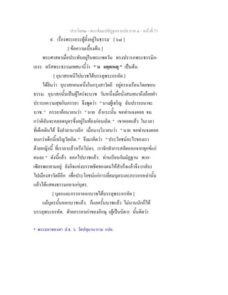 ประโยค๒ - พระธัมมปทัฏฐกถาแปล ภาค ๔ - หนาที่ 73
๙. เรื่องพระเถระผูตั้งอยูในธรรม*
[ ๖๘ ]
[ ขอความเบื้องตน ]
พระศาสดาเมื่อประทับอยูในพระเชตวัน ทรงปรารภพระธรรมิก-
เถระ ตรัสพระธรรมเทศนานี้วา " น อตฺตเหตุ " เปนตน.
[ อุบาสกหนีไปบวชไดบรรลุพระอรหัต ]
ไดยินวา อุบาสกคนหนึ่งในกรุงสาวัตถี อยูครองเรือนโดยชอบ
ธรรม. อุบาสกนั้นเปนผูใครจะบวช วันหนึ่งเมื่อนั่งสนทนาถึงถอยคํา
ปรารภความสุขกับภรรยา จึงพูดวา " นางผูเจริญ ฉันปรารถนาจะ
บวช. " ภรรยาออนวอนวา " นาย ถากระนั้น ขอทานจงคอย จน
กวาดิฉันจะคลอดบุตรซึ่งอยูในทองกอนเถิด. " เขาคอยแลว ในเวลา
ที่เด็กเดินได จึงอําลานางอีก เมื่อนางวิงวอนวา " นาย ขอทานจงคอย
จนกวาเด็กนี้เจริญวัยเถิด. " จึงมาคิดวา " ประโยชนอะไรของเรา
ดวยหญิงนี้ ที่เราลาแลวหรือไมลา, เราจักทําการสลัดออกจากทุกขแก
ตนละ " ดังนี้แลว ออกไปบวชแลว. ทานเรียนกัมมัฏฐาน พาก-
เพียรพยายามอยู ยังกิจแหงบรรพชิตของตนใหสําเร็จแลวจึง (กลับ)
ไปเมืองสาวัตถีอีก เพื่อประโยชนแกการเยี่ยมบุตรและภรรยาเหลานั้น
แลวไดแสดงธรรมกถาแกบุตร.
[ บุตรและภรรยาออกบวชไดบรรลุพระอรหัต ]
แมบุตรนั้นออกบวชแลว. ก็แลครั้นบวชแลว ไมนานนักก็ได
บรรลุพระอรหัต. ฝายภรรยาเกาของภิกษุ (ผูเปนบิดา) นั้นคิดวา
* พระมหาทองสา ป.ธ. ๖ วัดปทุมวนาราม แปล.
 