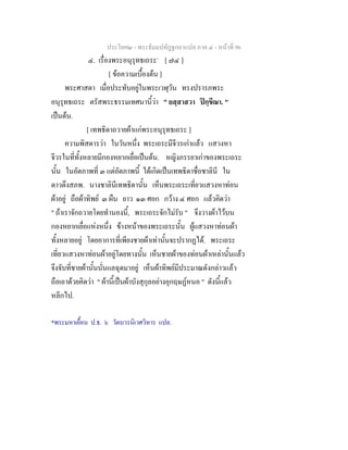 ประโยค๒ - พระธัมมปทัฏฐกถาแปล ภาค ๔ - หนาที่ 96
๔. เรื่องพระอนุรุทธเถระ*
[ ๗๔ ]
[ ขอความเบื้องตน ]
พระศาสดา เมื่อประทับอยูในพระเวฬุวัน ทรงปรารภพระ
อนุรุทธเถระ ตรัสพระธรรมเทศนานี้วา " ยสฺสาสวา ปกฺขีณา. "
เปนตน.
[ เทพธิดาถวายผาแกพระอนุรุทธเถระ ]
ความพิสดารวา ในวันหนึ่ง พระเถระมีจีวรเกาแลว แสวงหา
จีวรในที่ทั้งหลายมีกองหยากเยื่อเปนตน. หญิงภรรยาเกาของพระเถระ
นั้น ในอัตภาพที่ ๓ แตอัตภาพนี้ ไดเกิดเปนเทพธิดาชื่อชาลินี ใน
ดาวดึงสภพ. นางชาลินีเทพธิดานั้น เห็นพระเถระเที่ยวแสวงหาทอน
ผาอยู ถือผาทิพย ๓ ผืน ยาว ๑๓ ศอก กวาง ๔ ศอก แลวคิดวา
" ถาเราจักถวายโดยทํานองนี้, พระเถระจักไมรับ " จึงวางผาไวบน
กองหยากเยื่อแหงหนึ่ง ขางหนาของพระเถระนั้น ผูแสวงหาทอนผา
ทั้งหลายอยู โดยอาการที่เพียงชายผาเทานั้นจะปรากฏได. พระเถระ
เที่ยวแสวงหาทอนผาอยูโดยทางนั้น เห็นชายผาของทอนผาเหลานั้นแลว
จึงจับที่ชายผานั้นนั่นแลฉุดมาอยู เห็นผาทิพยมีประมาณดังกลาวแลว
ถือเอาดวยคิดวา " ผานี้เปนผาบังสุกุลอยางอุกฤษฏหนอ " ดังนี้แลว
หลีกไป.
*พระมหาเยื้อน ป.ธ. ๖ วัดบวรนิเวศวิหาร แปล.
 