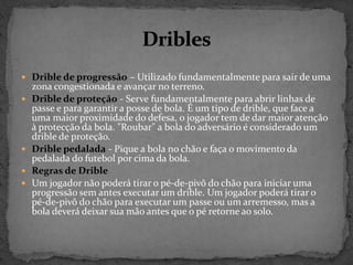  Drible de progressão – Utilizado fundamentalmente para sair de uma
zona congestionada e avançar no terreno.
 Drible de proteção - Serve fundamentalmente para abrir linhas de
passe e para garantir a posse de bola. É um tipo de drible, que face a
uma maior proximidade do defesa, o jogador tem de dar maior atenção
à protecção da bola. "Roubar" a bola do adversário é considerado um
drible de proteção.
 Drible pedalada - Pique a bola no chão e faça o movimento da
pedalada do futebol por cima da bola.
 Regras de Drible
 Um jogador não poderá tirar o pé-de-pivô do chão para iniciar uma
progressão sem antes executar um drible. Um jogador poderá tirar o
pé-de-pivô do chão para executar um passe ou um arremesso, mas a
bola deverá deixar sua mão antes que o pé retorne ao solo.
 